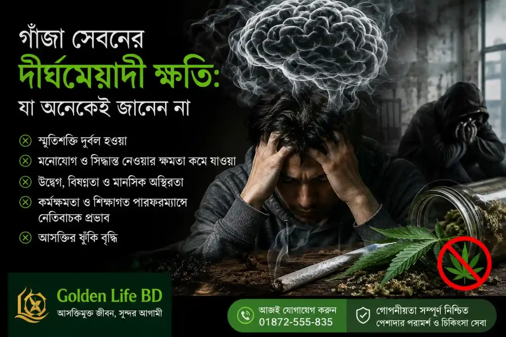 1 একটি সচেতনতামূলক পোস্টারে গাঁজা সেবনের দীর্ঘমেয়াদী ক্ষতির বিষয় তুলে ধরা হয়েছে। ছবিতে একজন উদ্বিগ্ন ব্যক্তি মাথা ধরে বসে আছেন, তার মাথার ওপর ধোঁয়ার আকৃতিতে মস্তিষ্ক দেখানো হয়েছে। পাশে গাঁজার পাতা, রোল করা জয়েন্ট এবং একটি নিষেধাজ্ঞার চিহ্ন রয়েছে। পোস্টারে স্মৃতিশক্তি দুর্বল হওয়া, মনোযোগ কমে যাওয়া, উদ্বেগ ও বিষণ্নতা বৃদ্ধি, কর্মক্ষমতা হ্রাস এবং আসক্তির ঝুঁকি বৃদ্ধির মতো ক্ষতিকর প্রভাব উল্লেখ করা হয়েছে। নিচে Golden Life BD-এর যোগাযোগ নম্বর ও গোপনীয় চিকিৎসা সেবার তথ্য রয়েছে।